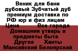 Веник для бани дубовый Зубчатый дуб премиум доставка по РФ юр и физ лицам › Цена ­ 100 - Все города Домашняя утварь и предметы быта » Другое   . Ханты-Мансийский,Белоярский г.